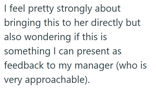 I feel pretty strongly about bringing this to her directly but also wondering if this is something I can present as feedback to my manager (who is very approachable).