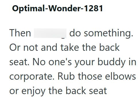 Optimal-Wonder-1281 Then do something. Or not and take the back seat. No one's your buddy in corporate. Rub those elbows or enjoy the back seat