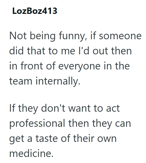 LozBoz413 Not being funny, if someone did that to me I'd out then in front of everyone in the team internally. If they don't want to act professional then they can get a taste of their own medicine.