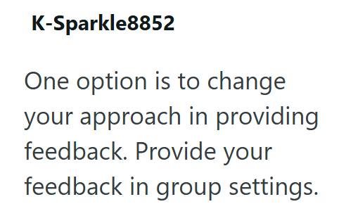 K-Sparkle8852 One option is to change your approach in providing feedback. Provide your feedback in group settings.