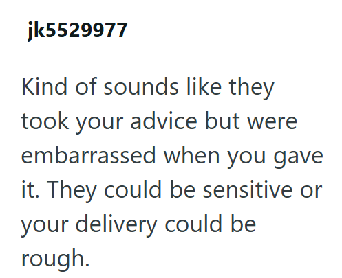 jk5529977 Kind of sounds like they took your advice but were embarrassed when you gave it. They could be sensitive or your delivery could be rough.