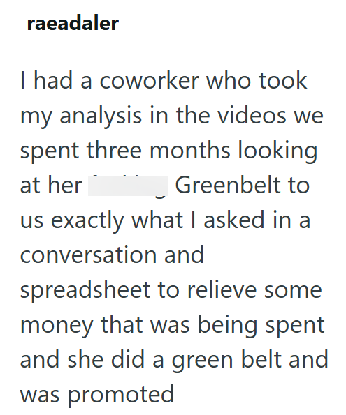 raeadaler I had a coworker who took my analysis in the videos we spent three months looking at her Greenbelt to us exactly what I asked in a conversation and spreadsheet to relieve some money that was being spent and she did a green belt and was promoted
