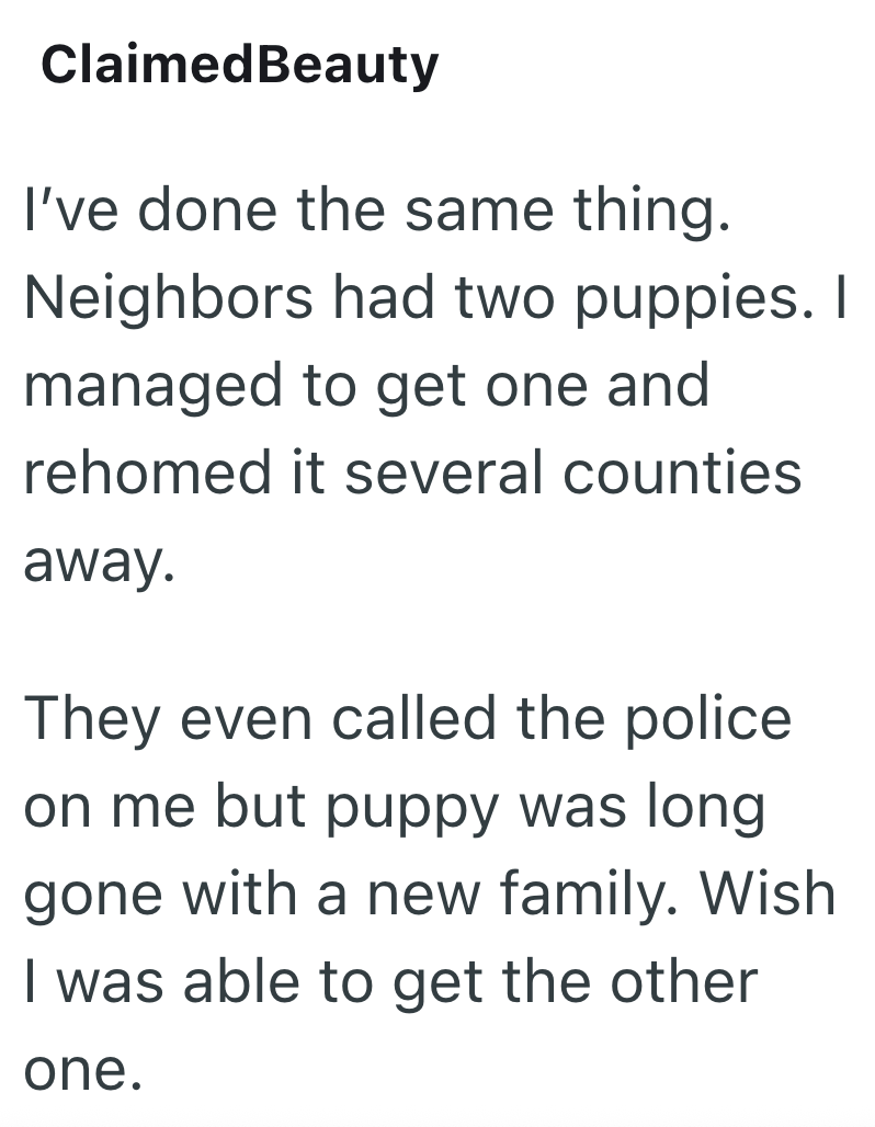 Claimed Beauty I've done the same thing. Neighbors had two puppies. I managed to get one and rehomed it several counties away. They even called the police on me but puppy was long. gone with a new family. Wish I was able to get the other one.