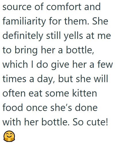 source of comfort and familiarity for them. She definitely still yells at me to bring her a bottle, which I do give her a few times a day, but she will often eat some kitten food once she's done with her bottle. So cute!