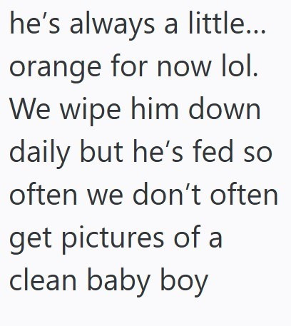 he's always a little... orange for now lol. We wipe him down daily but he's fed so often we don't often get pictures of a clean baby boy