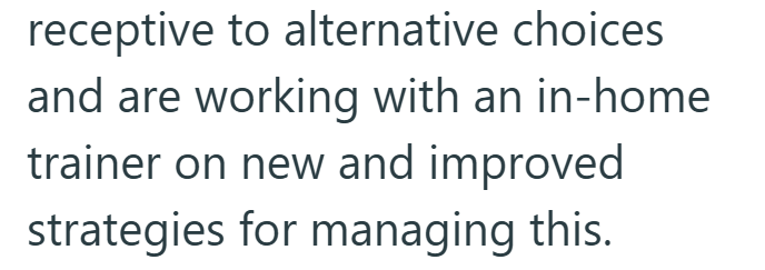 receptive to alternative choices and are working with an in-home trainer on new and improved strategies for managing this.