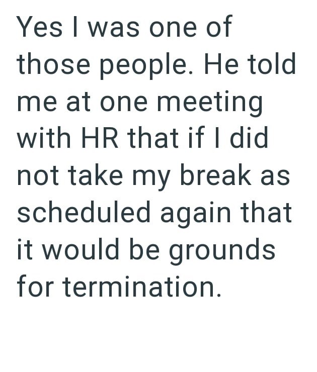 Yes I was one of those people. He told me at one meeting with HR that if I did not take my break as scheduled again that it would be grounds for termination.