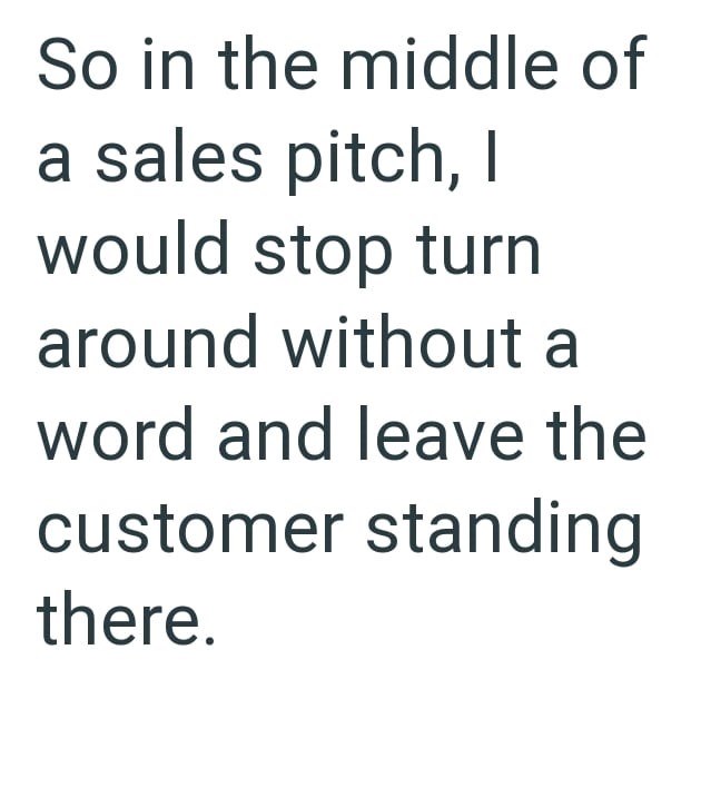 So in the middle of a sales pitch, I would stop turn around without a word and leave the customer standing there.