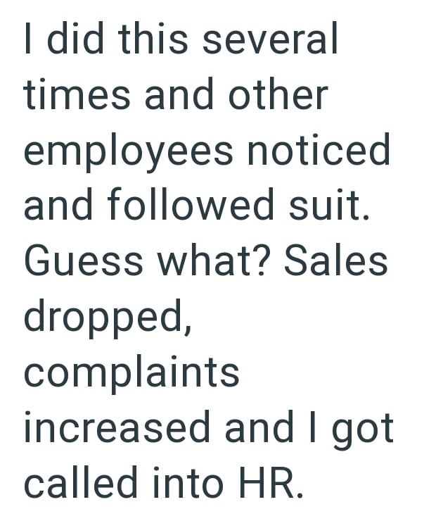 I did this several times and other employees noticed and followed suit. Guess what? Sales dropped, complaints increased and I got called into HR.