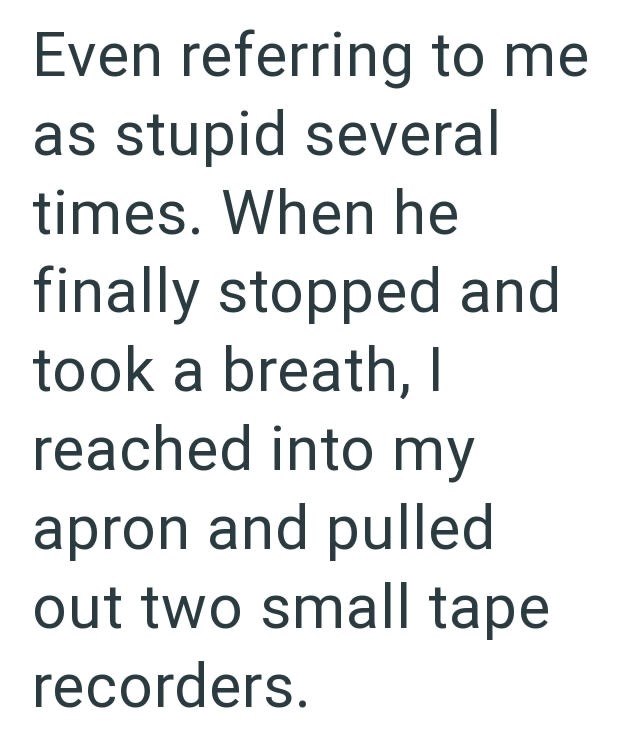 Even referring to me as stupid several times. When he finally stopped and took a breath, I reached into my apron and pulled out two small tape recorders.
