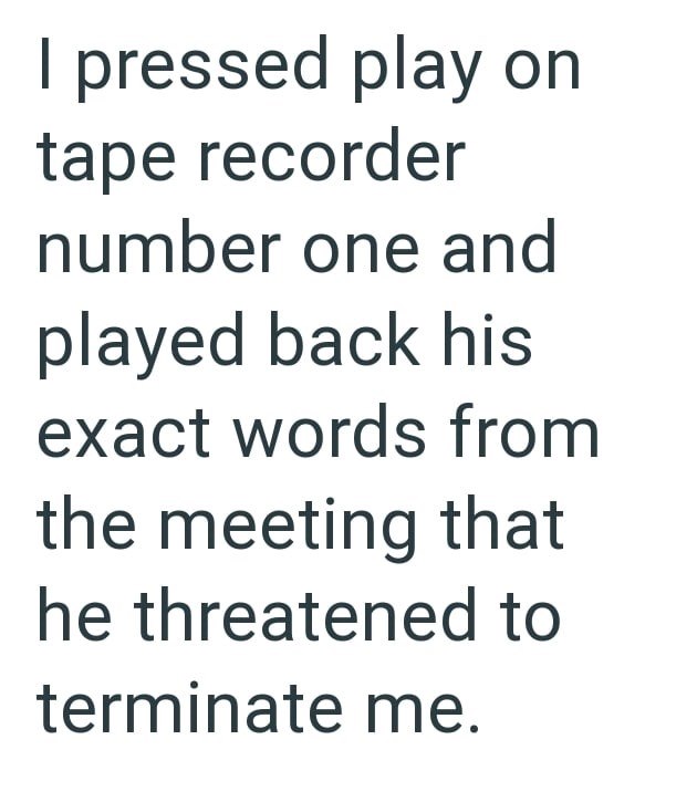 I pressed play on tape recorder number one and played back his exact words from the meeting that he threatened to terminate me.
