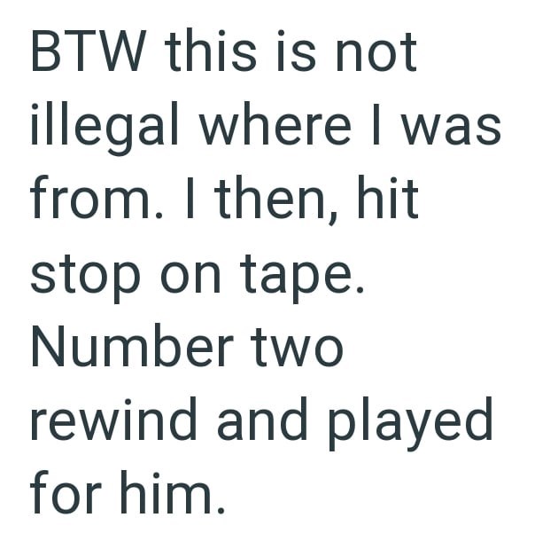 BTW this is not illegal where I was from. I then, hit stop on tape. Number two rewind and played for him.