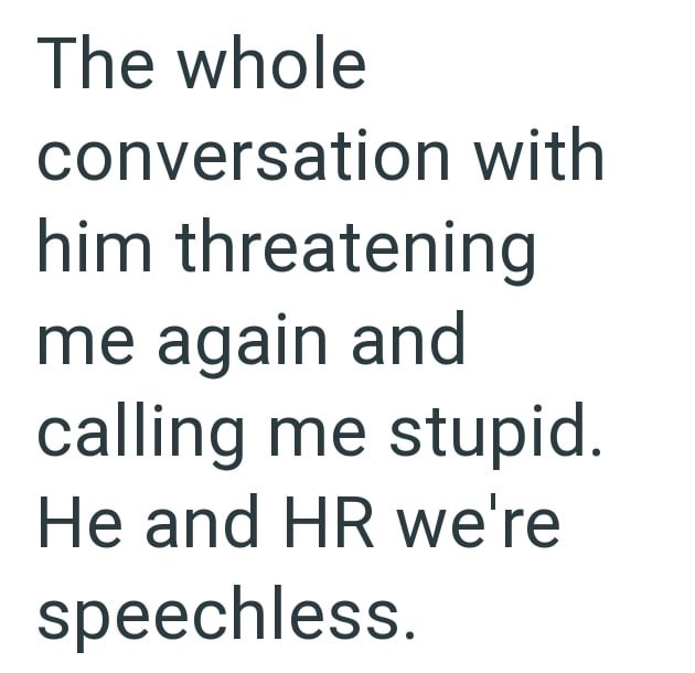 The whole conversation with him threatening me again and calling me stupid. He and HR we're speechless.
