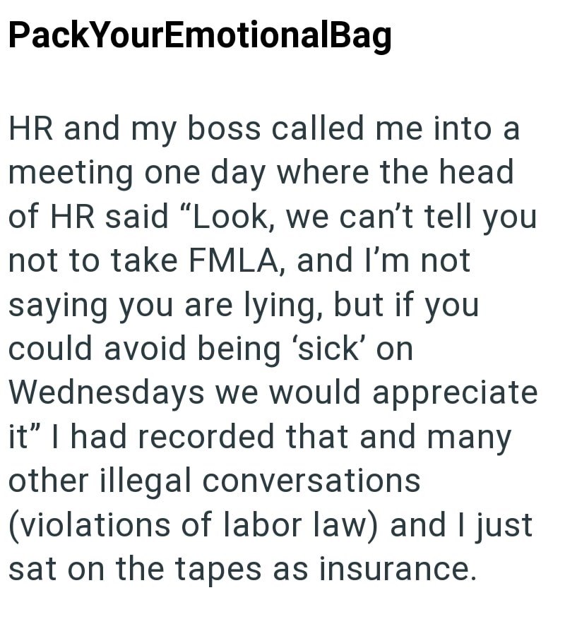 PackYourEmotionalBag HR and my boss called me into a meeting one day where the head of HR said "Look, we can't tell you not to take FMLA, and I'm not saying you are lying, but if you could avoid being 'sick' on Wednesdays we would appreciate it" I had recorded that and many other illegal conversations (violations of labor law) and I just sat on the tapes as insurance.