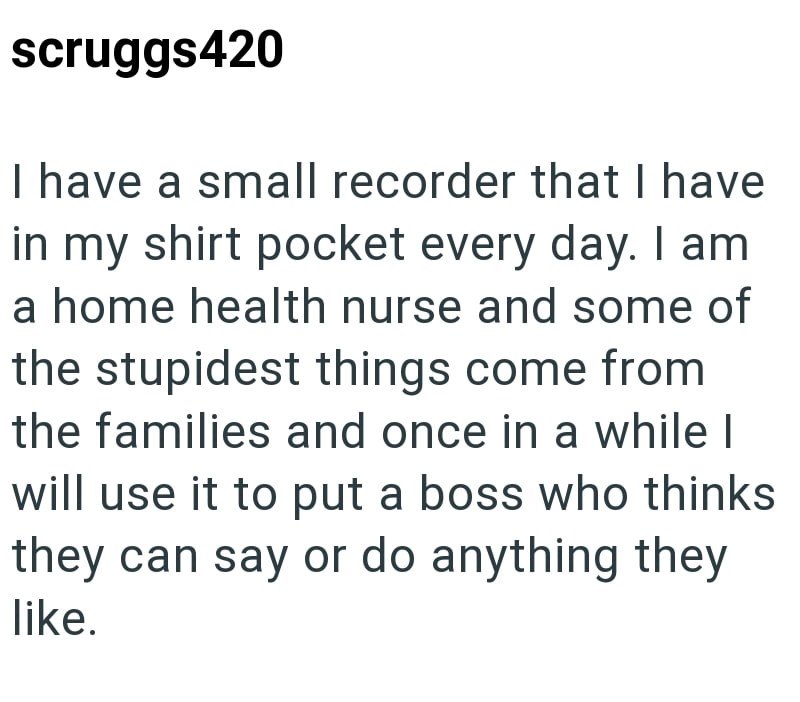 scruggs420 I have a small recorder that I have in my shirt pocket every day. I am a home health nurse and some of the stupidest things come from the families and once in a while I will use it to put a boss who thinks they can say or do anything they like.