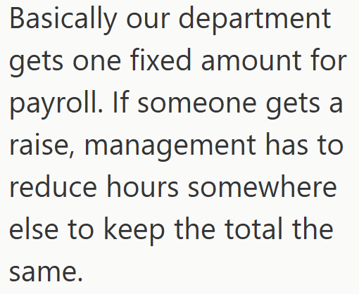 Basically our department gets one fixed amount for payroll. If someone gets a raise, management has to reduce hours somewhere else to keep the total the same.