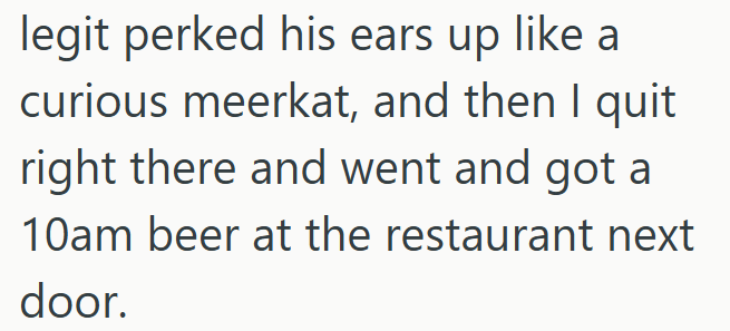 legit perked his ears up like curious meerkat, and then I quit right there and went and got a 10am beer at the restaurant next door.