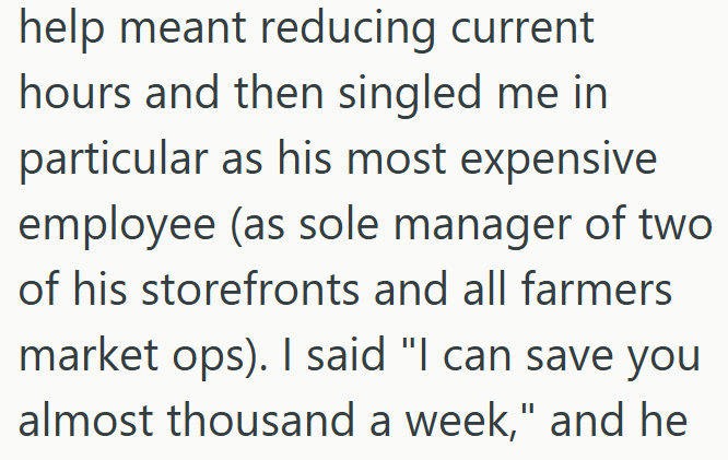 help meant reducing current hours and then singled me in particular as his most expensive employee (as sole manager of two of his storefronts and all farmers market ops). I said "I can save you almost thousand a week," and he