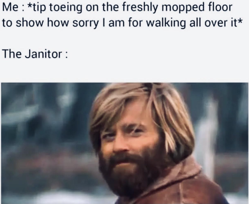 Me: *tip toeing on the freshly mopped floor to show how sorry I am for walking all over it* The Janitor: