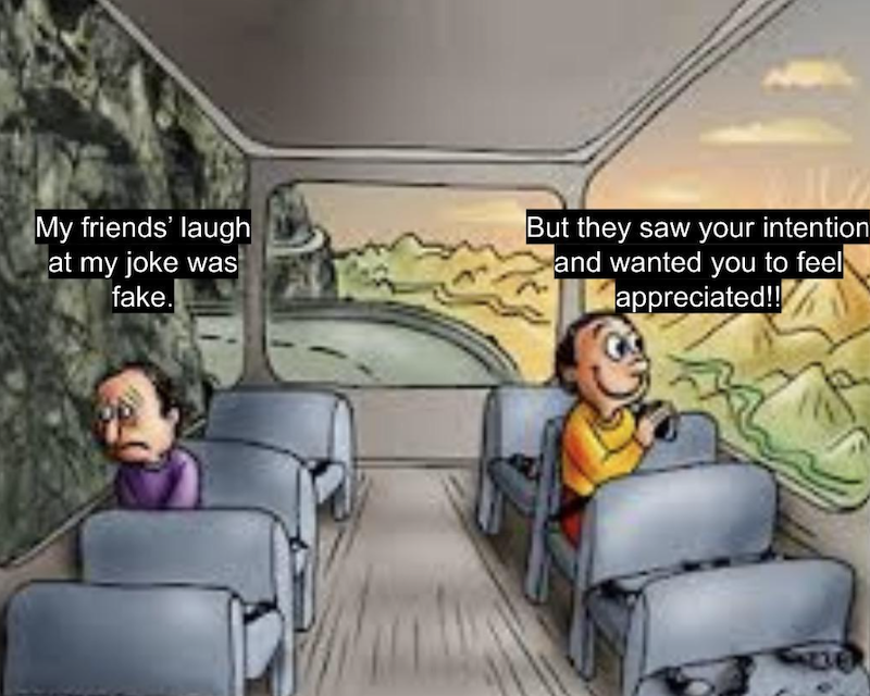 My friends' laugh at my joke was fake. But they saw your intention and wanted you to feel appreciated!!