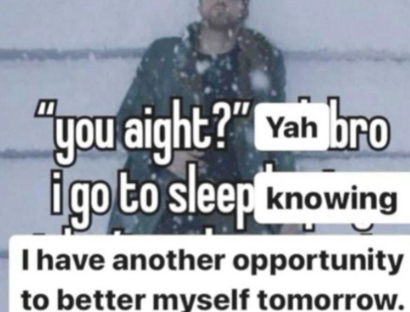 "you aight?" Yah bro i go to sleep knowing I have another opportunity to better myself tomorrow.