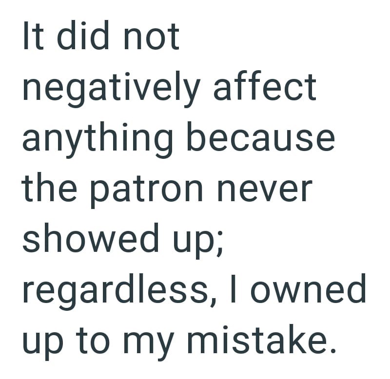 It did not negatively affect anything because the patron never showed up; regardless, I owned up to my mistake.