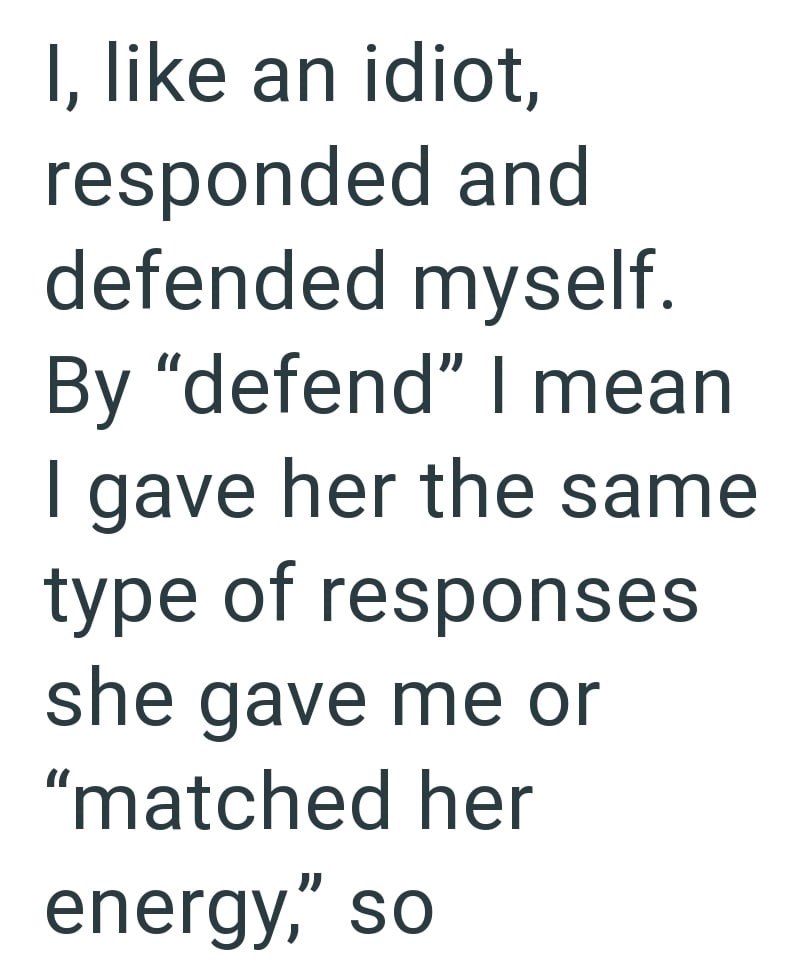 I, like an idiot, responded and defended myself. By "defend" I mean I gave her the same type of responses she gave me or "matched her energy," so