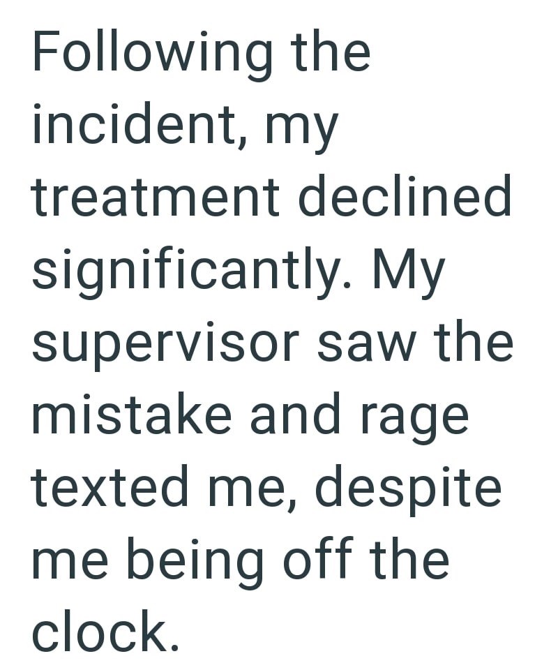 Following the incident, my treatment declined significantly. My supervisor saw the mistake and rage texted me, despite me being off the clock.