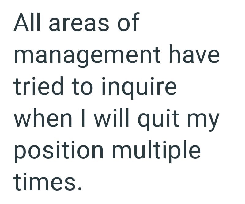 All areas of management have tried to inquire when I will quit my position multiple times.