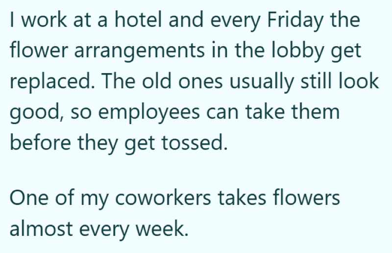 I work at a hotel and every Friday the flower arrangements in the lobby get replaced. The old ones usually still look good, so employees can take them before they get tossed. One of my coworkers takes flowers almost every week.