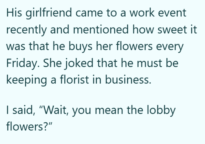 His girlfriend came to a work event recently and mentioned how sweet it was that he buys her flowers every Friday. She joked that he must be keeping a florist in business. I said, "Wait, you mean the lobby flowers?"