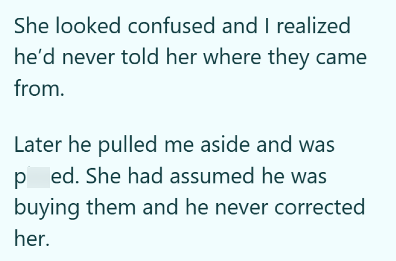 She looked confused and I realized he'd never told her where they came from. Later he pulled me aside and was pissed. She had assumed he was buying them and he never corrected her.
