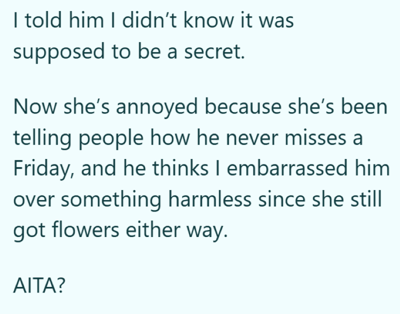 I told him I didn't know it was supposed to be a secret. Now she's annoyed because she's been telling people how he never misses a Friday, and he thinks I embarrassed him over something harmless since she still got flowers either way. AITA?