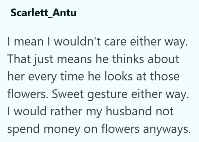 Scarlett_Antu I mean I wouldn't care either way. That just means he thinks about her every time he looks at those flowers. Sweet gesture either way. I would rather my husband not spend money on flowers anyways.