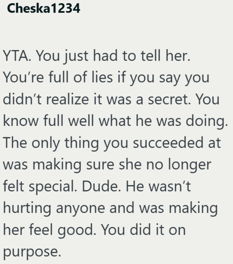 Cheska1234 YTA. You just had to tell her. You're full of lies if you say you didn't realize it was a secret. You know full well what he was doing. The only thing you succeeded at was making sure she no longer felt special. Dude. He wasn't hurting anyone and was making her feel good. You did it on purpose.