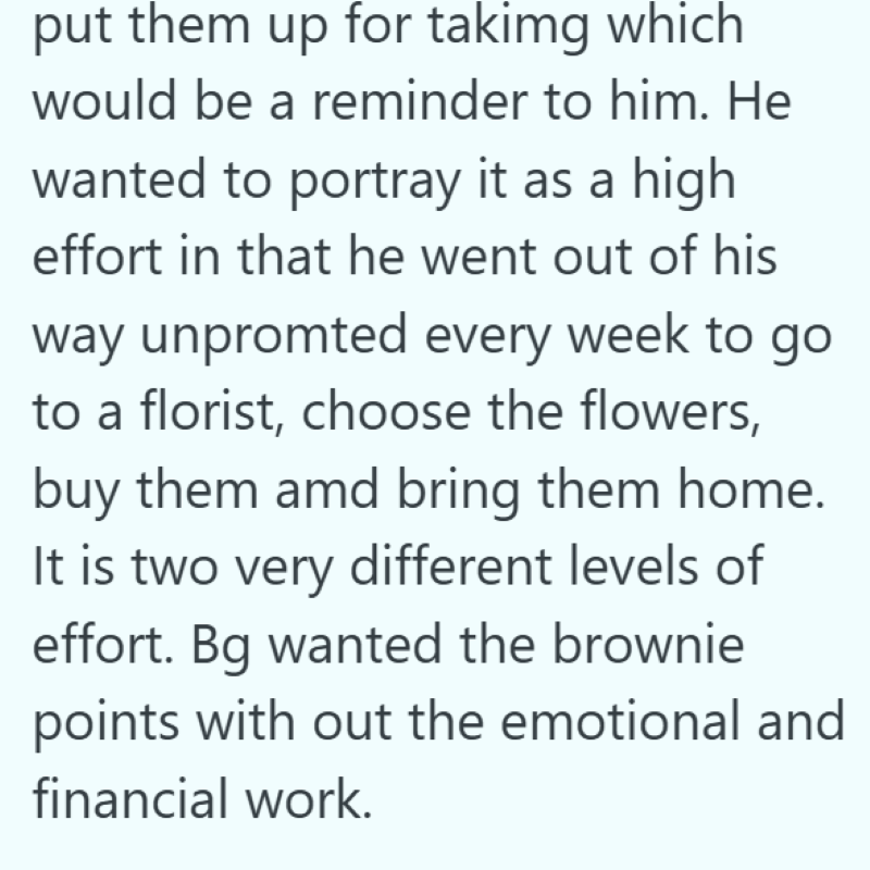 put them up for takimg which would be a reminder to him. He wanted to portray it as a high effort in that he went out of his way unpromted every week to go to a florist, choose the flowers, buy them amd bring them home. It is two very different levels of effort. Bg wanted the brownie points with out the emotional and financial work.