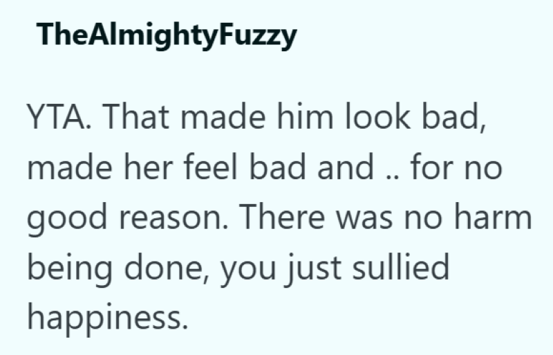 TheAlmightyFuzzy YTA. That made him look bad, made her feel bad and .. for no good reason. There was no harm being done, you just sullied happiness.