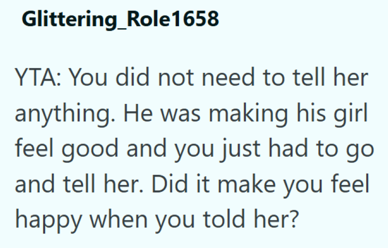 Glittering Role1658 YTA: You did not need to tell her anything. He was making his girl feel good and you just had to go and tell her. Did it make you feel happy when you told her?