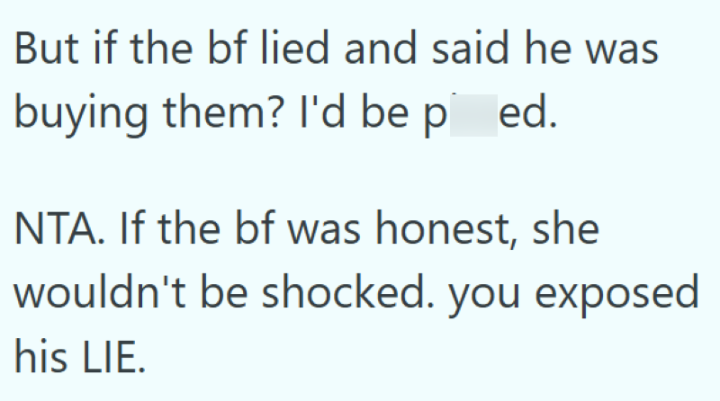 But if the bf lied and said he was buying them? I'd be pissed. NTA. If the bf was honest, she wouldn't be shocked. you exposed his LIE.