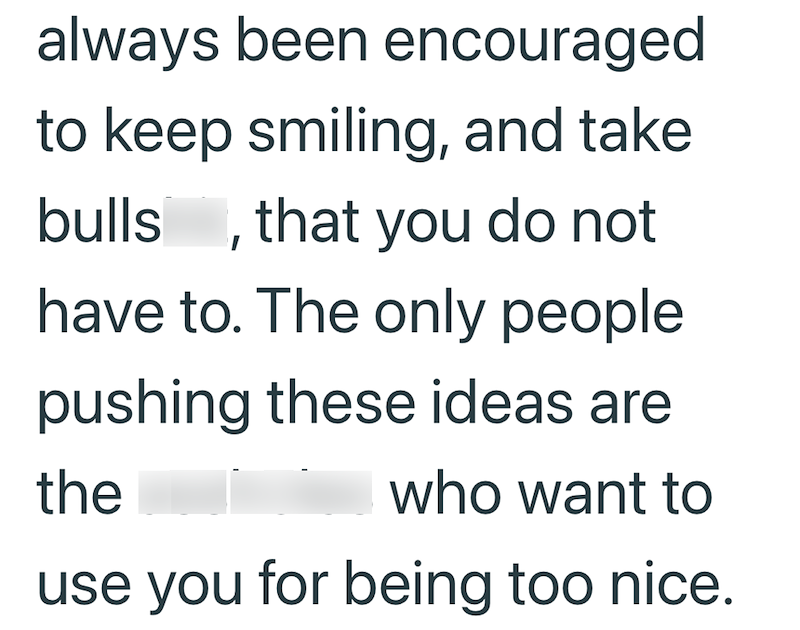 always been encouraged to keep smiling, and take bulls, that you do not have to. The only people pushing these ideas are the who want to use you for being too nice.