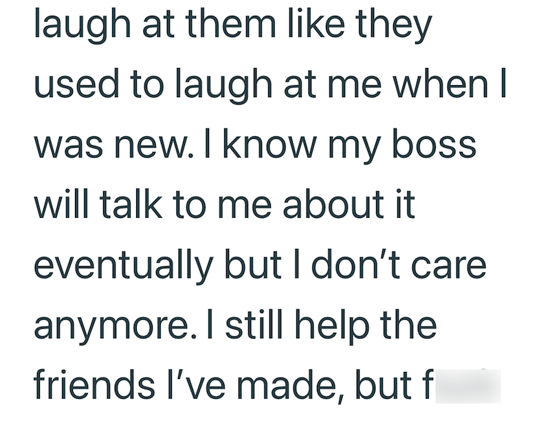 laugh at them like they used to laugh at me when I was new. I know my boss will talk to me about it eventually but I don't care anymore. I still help the friends I've made, but f