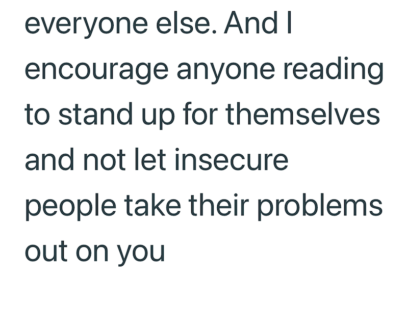 everyone else. And I encourage anyone reading to stand up for themselves and not let insecure people take their problems. out on you