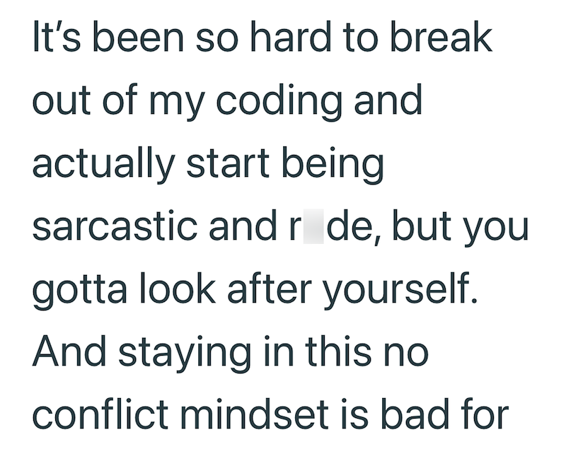 It's been so hard to break out of my coding and actually start being sarcastic and r de, but you gotta look after yourself. And staying in this no conflict mindset is bad for