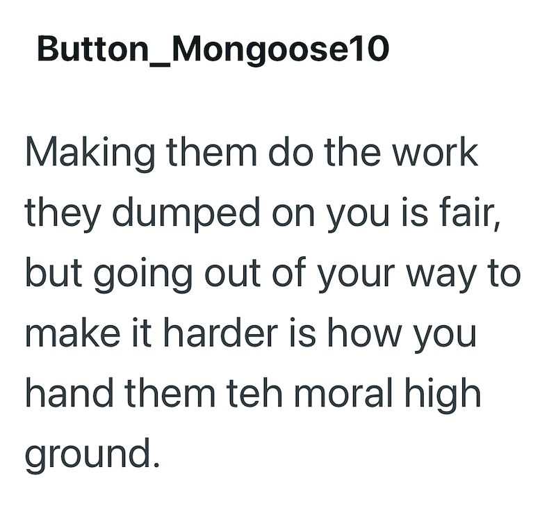 Button_Mongoose10 Making them do the work they dumped on you is fair, but going out of your way to make it harder is how you hand them teh moral high ground.