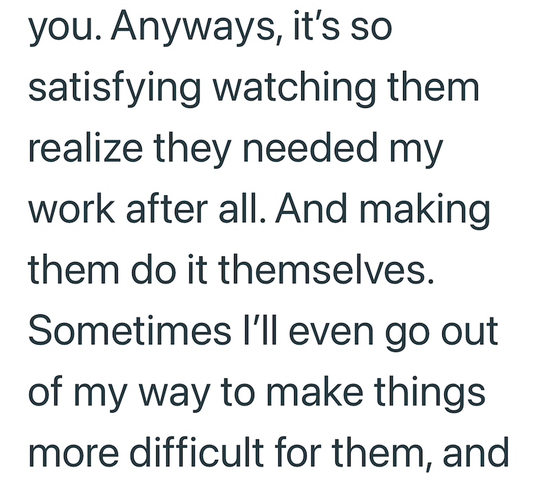 you. Anyways, it's so satisfying watching them realize they needed my work after all. And making them do it themselves. Sometimes I'll even go out of my way to make things. more difficult for them, and