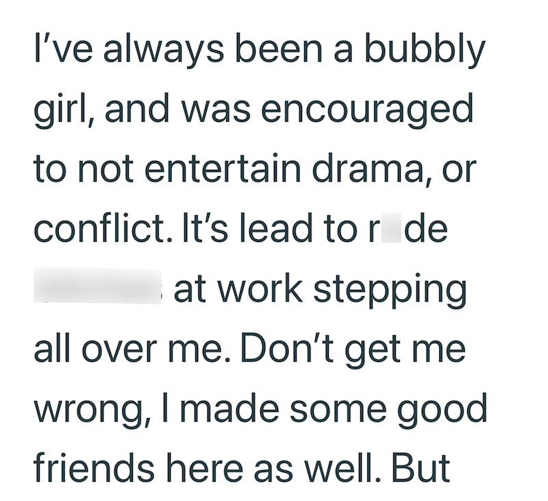I've always been a bubbly girl, and was encouraged to not entertain drama, or conflict. It's lead to r de at work stepping all over me. Don't get me wrong, I made some good friends here as well. But