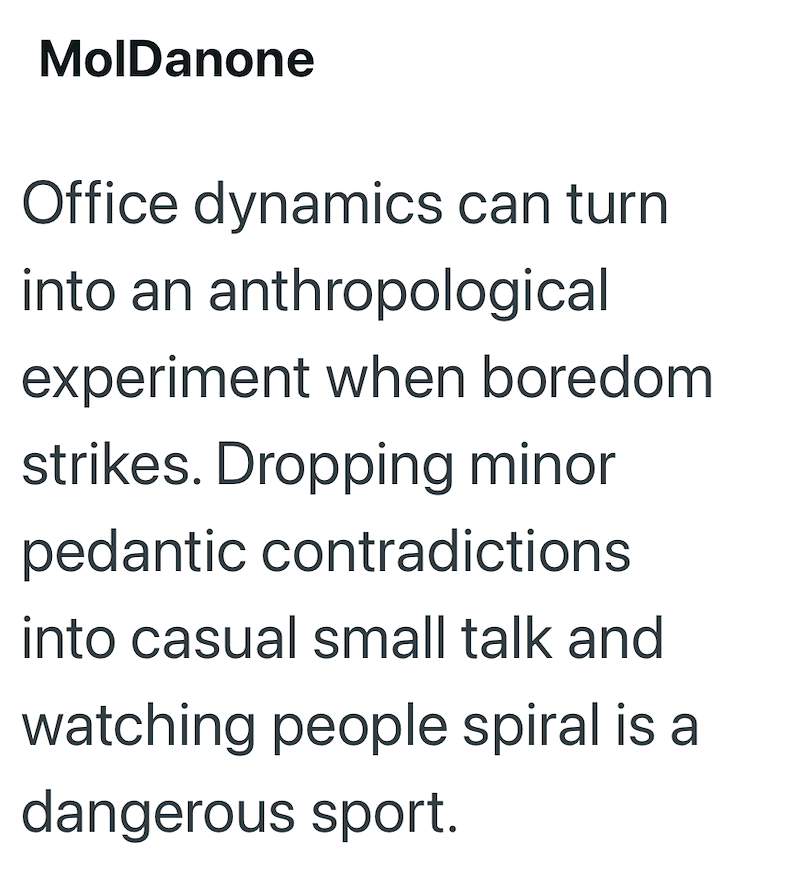 MolDanone Office dynamics can turn into an anthropological experiment when boredom strikes. Dropping minor pedantic contradictions into casual small talk and watching people spiral is a dangerous sport.