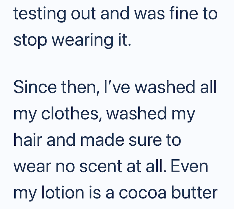 testing out and was fine to stop wearing it. Since then, I've washed all my clothes, washed my hair and made sure to wear no scent at all. Even my lotion is a cocoa butter