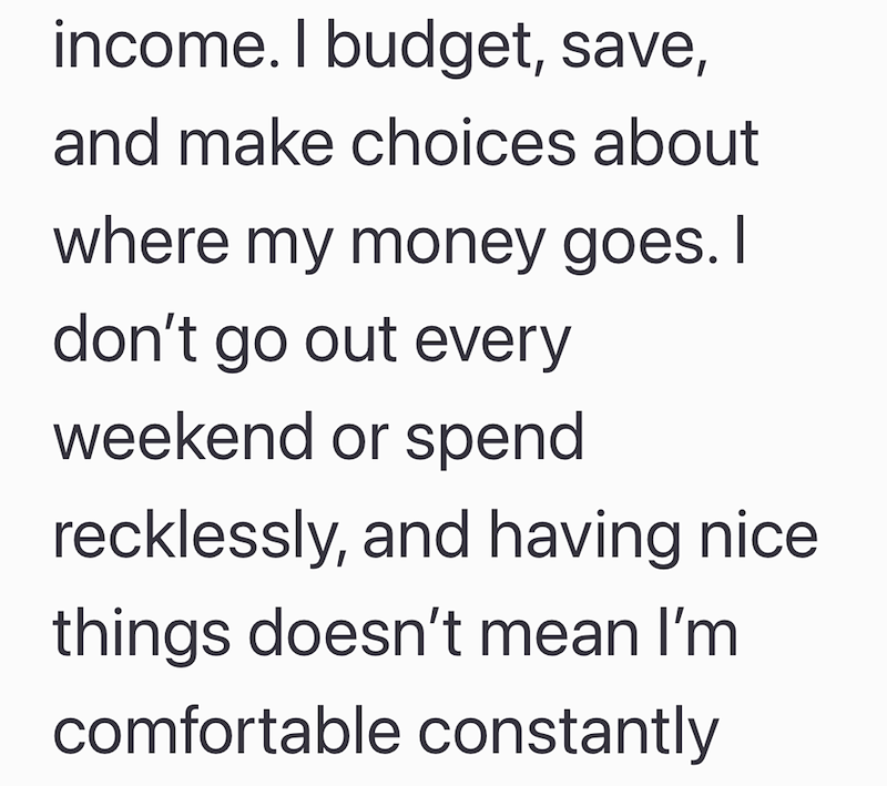 income. I budget, save, and make choices about where my money goes. I don't go out every weekend or spend recklessly, and having nice things doesn't mean I'm comfortable constantly