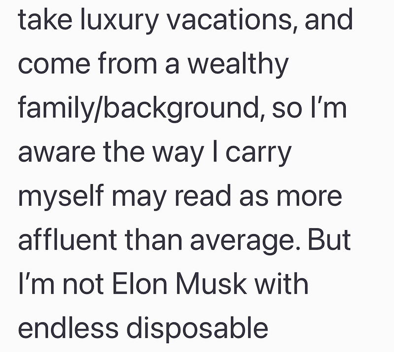 take luxury vacations, and come from a wealthy family/background, so I'm aware the way I carry myself may read as more affluent than average. But I'm not Elon Musk with endless disposable